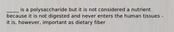 _____ is a polysaccharide but it is not considered a nutrient because it is not digested and never enters the human tissues - it is, however, important as dietary fiber