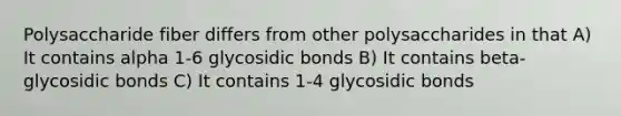 Polysaccharide fiber differs from other polysaccharides in that A) It contains alpha 1-6 glycosidic bonds B) It contains beta-glycosidic bonds C) It contains 1-4 glycosidic bonds