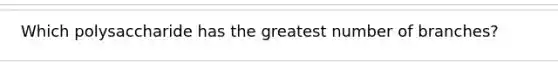 Which polysaccharide has the greatest number of branches?