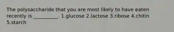 The polysaccharide that you are most likely to have eaten recently is __________. 1.glucose 2.lactose 3.ribose 4.chitin 5.starch