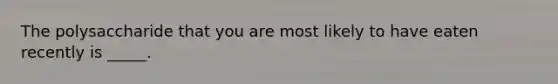 The polysaccharide that you are most likely to have eaten recently is _____.