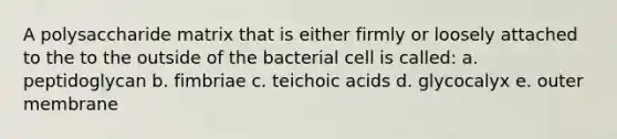 A polysaccharide matrix that is either firmly or loosely attached to the to the outside of the bacterial cell is called: a. peptidoglycan b. fimbriae c. teichoic acids d. glycocalyx e. outer membrane