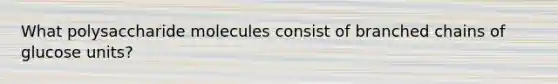 What polysaccharide molecules consist of branched chains of glucose units?
