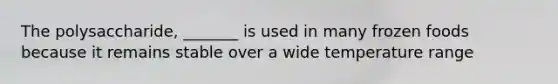 The polysaccharide, _______ is used in many frozen foods because it remains stable over a wide temperature range