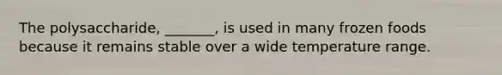 The polysaccharide, _______, is used in many frozen foods because it remains stable over a wide temperature range.