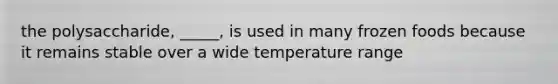 the polysaccharide, _____, is used in many frozen foods because it remains stable over a wide temperature range