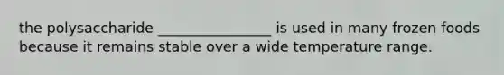 the polysaccharide ________________ is used in many frozen foods because it remains stable over a wide temperature range.