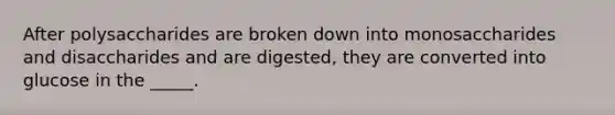 After polysaccharides are broken down into monosaccharides and disaccharides and are digested, they are converted into glucose in the _____.