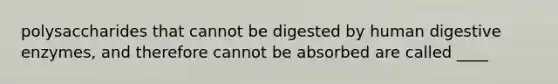 polysaccharides that cannot be digested by human digestive enzymes, and therefore cannot be absorbed are called ____