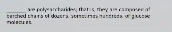 ________ are polysaccharides; that is, they are composed of barched chains of dozens, sometimes hundreds, of glucose molecules.