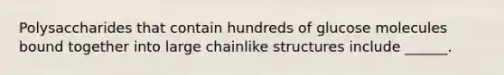 Polysaccharides that contain hundreds of glucose molecules bound together into large chainlike structures include ______.