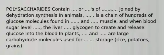 POLYSACCHARIDES Contain .... or ....'s of ........... joined by dehydration synthesis In animals, ...... is a chain of hundreds of glucose molecules found in ...... and ..... muscle, and when blood sugar level ....., the liver ..... glycogen to create and release glucose into the blood In plants, .... and ..... are large carbohydrate molecules used for ....... storage (rice, potatoes, grains)