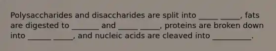 Polysaccharides and disaccharides are split into _____ _____, fats are digested to _______ and _____ _____, proteins are broken down into ______ _____, and nucleic acids are cleaved into __________.