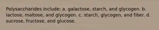 Polysaccharides include: a. galactose, starch, and glycogen. b. lactose, maltose, and glycogen. c. starch, glycogen, and fiber. d. sucrose, fructose, and glucose.