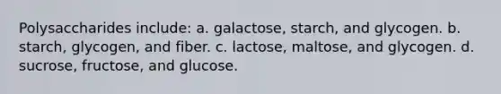 Polysaccharides include: a. galactose, starch, and glycogen. b. starch, glycogen, and fiber. c. lactose, maltose, and glycogen. d. sucrose, fructose, and glucose.