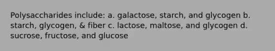 Polysaccharides include: a. galactose, starch, and glycogen b. starch, glycogen, & fiber c. lactose, maltose, and glycogen d. sucrose, fructose, and glucose