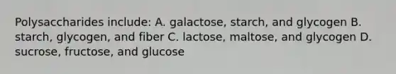 Polysaccharides include: A. galactose, starch, and glycogen B. starch, glycogen, and fiber C. lactose, maltose, and glycogen D. sucrose, fructose, and glucose