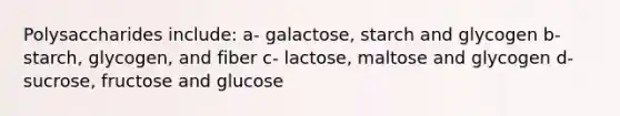 Polysaccharides include: a- galactose, starch and glycogen b- starch, glycogen, and fiber c- lactose, maltose and glycogen d- sucrose, fructose and glucose