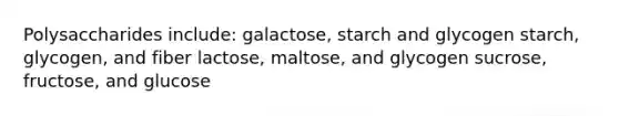 Polysaccharides include: galactose, starch and glycogen starch, glycogen, and fiber lactose, maltose, and glycogen sucrose, fructose, and glucose