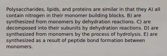 Polysaccharides, lipids, and proteins are similar in that they A) all contain nitrogen in their monomer building blocks. B) are synthesized from monomers by dehydration reactions. C) are decomposed into their subunits by dehydration reactions. D) are synthesized from monomers by the process of hydrolysis. E) are synthesized as a result of peptide bond formation between monomers.