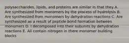 polysaccharides, lipids, and proteins are similar in that they A. Are synthesized from monomers by the process of hydrolysis B. Are synthesized from monomers by dehydration reactions C. Are synthesized as a result of peptide bond formation between monomers D. I decomposed into their subunits by dehydration reactions E. All contain nitrogen in there monomer building blocks