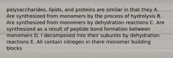 polysaccharides, lipids, and proteins are similar in that they A. Are synthesized from monomers by the process of hydrolysis B. Are synthesized from monomers by dehydration reactions C. Are synthesized as a result of peptide bond formation between monomers D. I decomposed into their subunits by dehydration reactions E. All contain nitrogen in there monomer building blocks