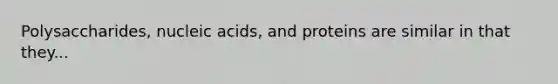 Polysaccharides, nucleic acids, and proteins are similar in that they...