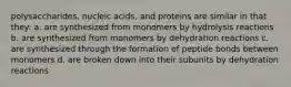 polysaccharides, nucleic acids, and proteins are similar in that they: a. are synthesized from monomers by hydrolysis reactions b. are synthesized from monomers by dehydration reactions c. are synthesized through the formation of peptide bonds between monomers d. are broken down into their subunits by dehydration reactions