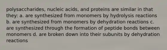 polysaccharides, nucleic acids, and proteins are similar in that they: a. are synthesized from monomers by hydrolysis reactions b. are synthesized from monomers by dehydration reactions c. are synthesized through the formation of peptide bonds between monomers d. are broken down into their subunits by dehydration reactions