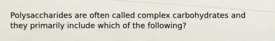 Polysaccharides are often called complex carbohydrates and they primarily include which of the following?