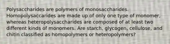 Polysaccharides are polymers of monosaccharides. Homopolysaccarides are made up of only one type of monomer, whereas heteropolysaccharides are composed of at least two different kinds of monomers. Are starch, glycogen, cellulose, and chitin classified as homopolymers or heteropolymers?