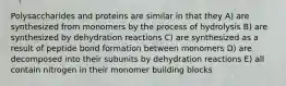 Polysaccharides and proteins are similar in that they A) are synthesized from monomers by the process of hydrolysis B) are synthesized by dehydration reactions C) are synthesized as a result of peptide bond formation between monomers D) are decomposed into their subunits by dehydration reactions E) all contain nitrogen in their monomer building blocks