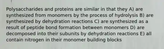 Polysaccharides and proteins are similar in that they A) are synthesized from monomers by the process of hydrolysis B) are synthesized by dehydration reactions C) are synthesized as a result of peptide bond formation between monomers D) are decomposed into their subunits by dehydration reactions E) all contain nitrogen in their monomer building blocks