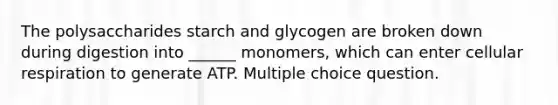 The polysaccharides starch and glycogen are broken down during digestion into ______ monomers, which can enter cellular respiration to generate ATP. Multiple choice question.