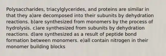 Polysaccharides, triacylglycerides, and proteins are similar in that they a)are decomposed into their subunits by dehydration reactions. b)are synthesized from monomers by the process of hydrolysis. c)are synthesized from subunits by dehydration reactions. d)are synthesized as a result of peptide bond formation between monomers. e)all contain nitrogen in their monomer building blocks