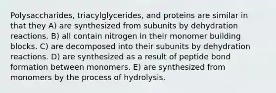 Polysaccharides, triacylglycerides, and proteins are similar in that they A) are synthesized from subunits by dehydration reactions. B) all contain nitrogen in their monomer building blocks. C) are decomposed into their subunits by dehydration reactions. D) are synthesized as a result of peptide bond formation between monomers. E) are synthesized from monomers by the process of hydrolysis.