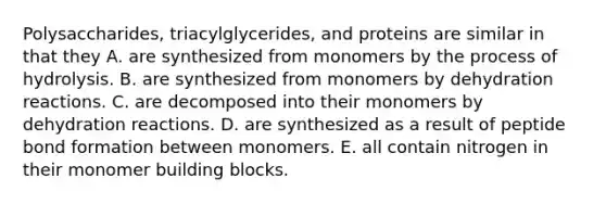 Polysaccharides, triacylglycerides, and proteins are similar in that they A. are synthesized from monomers by the process of hydrolysis. B. are synthesized from monomers by dehydration reactions. C. are decomposed into their monomers by dehydration reactions. D. are synthesized as a result of peptide bond formation between monomers. E. all contain nitrogen in their monomer building blocks.