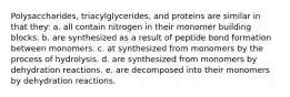 Polysaccharides, triacylglycerides, and proteins are similar in that they: a. all contain nitrogen in their monomer building blocks. b. are synthesized as a result of peptide bond formation between monomers. c. at synthesized from monomers by the process of hydrolysis. d. are synthesized from monomers by dehydration reactions. e. are decomposed into their monomers by dehydration reactions.