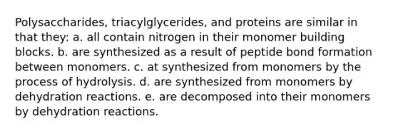 Polysaccharides, triacylglycerides, and proteins are similar in that they: a. all contain nitrogen in their monomer building blocks. b. are synthesized as a result of peptide bond formation between monomers. c. at synthesized from monomers by the process of hydrolysis. d. are synthesized from monomers by dehydration reactions. e. are decomposed into their monomers by dehydration reactions.