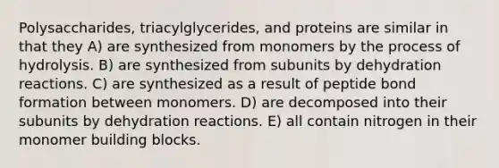 Polysaccharides, triacylglycerides, and proteins are similar in that they A) are synthesized from monomers by the process of hydrolysis. B) are synthesized from subunits by dehydration reactions. C) are synthesized as a result of peptide bond formation between monomers. D) are decomposed into their subunits by dehydration reactions. E) all contain nitrogen in their monomer building blocks.