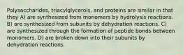 Polysaccharides, triacylglycerols, and proteins are similar in that they A) are synthesized from monomers by hydrolysis reactions. B) are synthesized from subunits by dehydration reactions. C) are synthesized through the formation of peptide bonds between monomers. D) are broken down into their subunits by dehydration reactions.