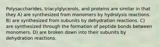 Polysaccharides, triacylglycerols, and proteins are similar in that they A) are synthesized from monomers by hydrolysis reactions. B) are synthesized from subunits by dehydration reactions. C) are synthesized through the formation of peptide bonds between monomers. D) are broken down into their subunits by dehydration reactions.