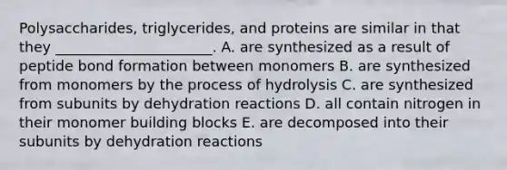 Polysaccharides, triglycerides, and proteins are similar in that they ______________________. A. are synthesized as a result of peptide bond formation between monomers B. are synthesized from monomers by the process of hydrolysis C. are synthesized from subunits by dehydration reactions D. all contain nitrogen in their monomer building blocks E. are decomposed into their subunits by dehydration reactions