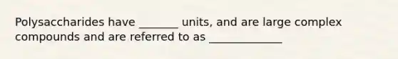 Polysaccharides have _______ units, and are large complex compounds and are referred to as _____________