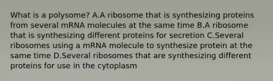 What is a polysome? A.A ribosome that is synthesizing proteins from several mRNA molecules at the same time B.A ribosome that is synthesizing different proteins for secretion C.Several ribosomes using a mRNA molecule to synthesize protein at the same time D.Several ribosomes that are synthesizing different proteins for use in the cytoplasm