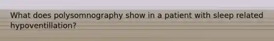 What does polysomnography show in a patient with sleep related hypoventillation?