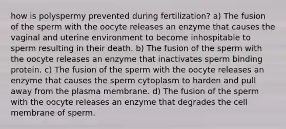 how is polyspermy prevented during fertilization? a) The fusion of the sperm with the oocyte releases an enzyme that causes the vaginal and uterine environment to become inhospitable to sperm resulting in their death. b) The fusion of the sperm with the oocyte releases an enzyme that inactivates sperm binding protein. c) The fusion of the sperm with the oocyte releases an enzyme that causes the sperm cytoplasm to harden and pull away from the plasma membrane. d) The fusion of the sperm with the oocyte releases an enzyme that degrades the cell membrane of sperm.