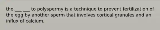 the ___ ___ to polyspermy is a technique to prevent fertilization of the egg by another sperm that involves cortical granules and an influx of calcium.