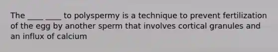 The ____ ____ to polyspermy is a technique to prevent fertilization of the egg by another sperm that involves cortical granules and an influx of calcium