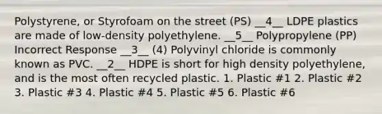 Polystyrene, or Styrofoam on the street (PS) __4__ LDPE plastics are made of low-density polyethylene. __5__ Polypropylene (PP) Incorrect Response __3__ (4) Polyvinyl chloride is commonly known as PVC. __2__ HDPE is short for high density polyethylene, and is the most often recycled plastic. 1. Plastic #1 2. Plastic #2 3. Plastic #3 4. Plastic #4 5. Plastic #5 6. Plastic #6